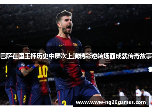巴萨在国王杯历史中屡次上演精彩逆转场面成就传奇故事 巴萨在国王杯历史中屡次上演精彩逆转场面成就传奇故事