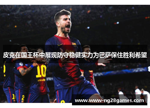 皮克在国王杯中展现防守稳健实力为巴萨保住胜利希望 皮克在国王杯中展现防守稳健实力为巴萨保住胜利希望