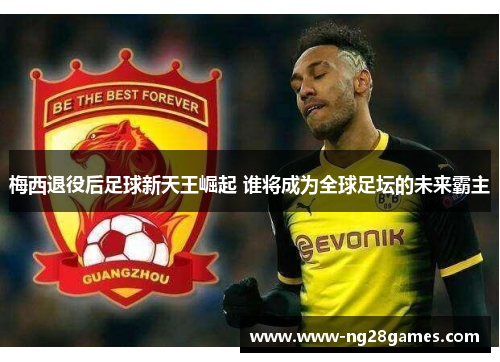 梅西退役后足球新天王崛起 谁将成为全球足坛的未来霸主 梅西退役后足球新天王崛起 谁将成为全球足坛的未来霸主