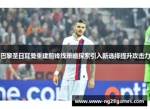 巴黎圣日耳曼重建前锋线策略探索引入新选择提升攻击力