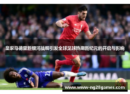 皇家马德里新银河战舰引发全球足球热潮新纪元的开启与影响 皇家马德里新银河战舰引发全球足球热潮新纪元的开启与影响