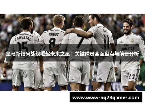 皇马新银河战舰崛起未来之星:关键球员全面盘点与前景分析 皇马新银河战舰崛起未来之星:关键球员全面盘点与前景分析