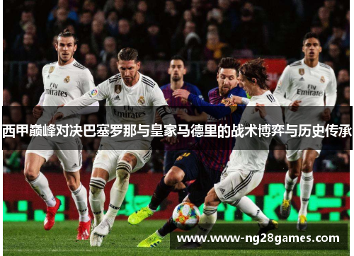 西甲巅峰对决巴塞罗那与皇家马德里的战术博弈与历史传承 西甲巅峰对决巴塞罗那与皇家马德里的战术博弈与历史传承