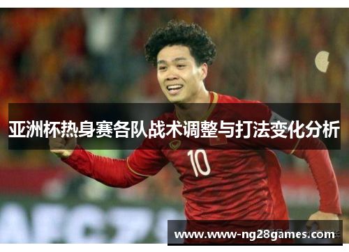 亚洲杯热身赛各队战术调整与打法变化分析 亚洲杯热身赛各队战术调整与打法变化分析