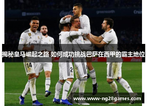 揭秘皇马崛起之路 如何成功挑战巴萨在西甲的霸主地位 揭秘皇马崛起之路 如何成功挑战巴萨在西甲的霸主地位