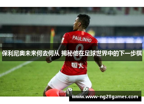 保利尼奥未来何去何从 揭秘他在足球世界中的下一步棋 保利尼奥未来何去何从 揭秘他在足球世界中的下一步棋