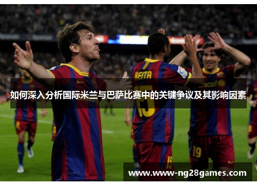 如何深入分析国际米兰与巴萨比赛中的关键争议及其影响因素 如何深入分析国际米兰与巴萨比赛中的关键争议及其影响因素