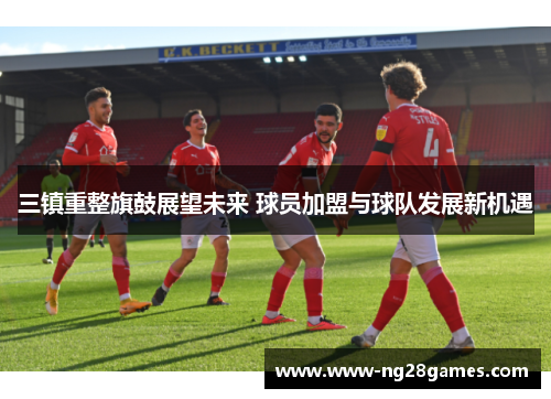 三镇重整旗鼓展望未来 球员加盟与球队发展新机遇 三镇重整旗鼓展望未来 球员加盟与球队发展新机遇