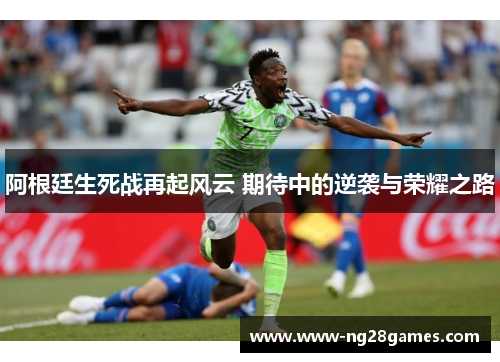阿根廷生死战再起风云 期待中的逆袭与荣耀之路 阿根廷生死战再起风云 期待中的逆袭与荣耀之路
