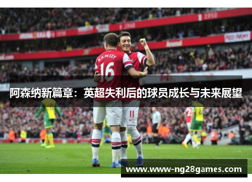 阿森纳新篇章:英超失利后的球员成长与未来展望 阿森纳新篇章:英超失利后的球员成长与未来展望
