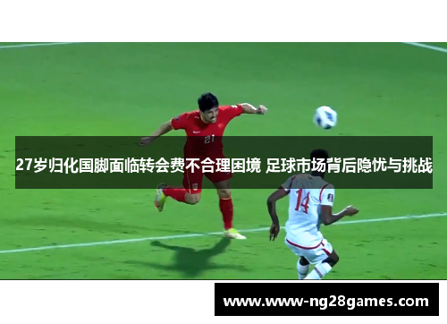 27岁归化国脚面临转会费不合理困境 足球市场背后隐忧与挑战 27岁归化国脚面临转会费不合理困境 足球市场背后隐忧与挑战
