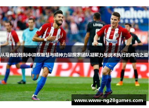 从马竞的胜利中汲取智慧与精神力量探索团队凝聚力与战术执行的成功之道 从马竞的胜利中汲取智慧与精神力量探索团队凝聚力与战术执行的成功之道