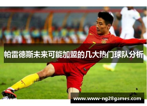 帕雷德斯未来可能加盟的几大热门球队分析 帕雷德斯未来可能加盟的几大热门球队分析