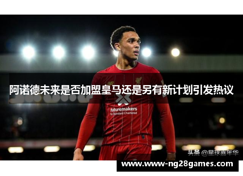 阿诺德未来是否加盟皇马还是另有新计划引发热议 阿诺德未来是否加盟皇马还是另有新计划引发热议