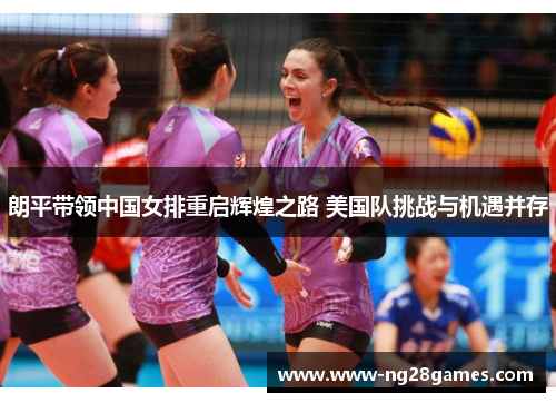 朗平带领中国女排重启辉煌之路 美国队挑战与机遇并存 朗平带领中国女排重启辉煌之路 美国队挑战与机遇并存