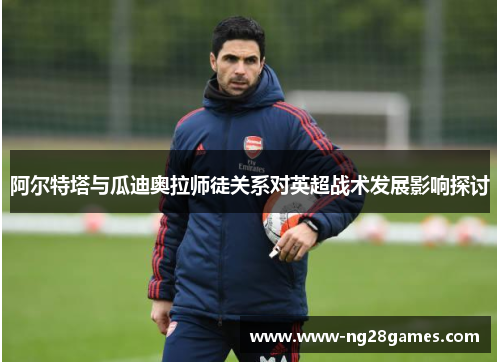 阿尔特塔与瓜迪奥拉师徒关系对英超战术发展影响探讨 阿尔特塔与瓜迪奥拉师徒关系对英超战术发展影响探讨