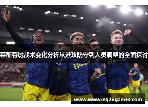 莱斯特城战术变化分析从进攻防守到人员调整的全面探讨 莱斯特城战术变化分析从进攻防守到人员调整的全面探讨